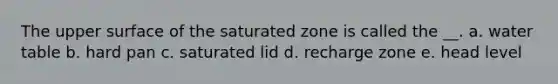 The upper surface of the saturated zone is called the __. a. water table b. hard pan c. saturated lid d. recharge zone e. head level