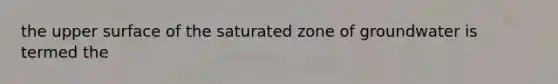 the upper surface of the saturated zone of groundwater is termed the