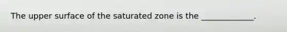 The upper surface of the saturated zone is the _____________.