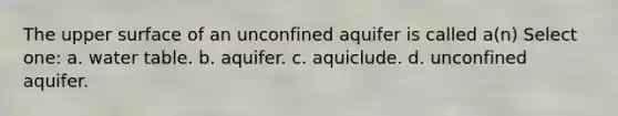 The upper surface of an unconfined aquifer is called a(n) Select one: a. water table. b. aquifer. c. aquiclude. d. unconfined aquifer.