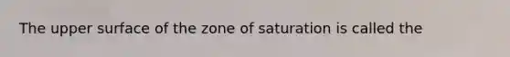 The upper surface of the zone of saturation is called the