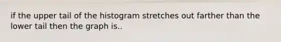 if the upper tail of the histogram stretches out farther than the lower tail then the graph is..