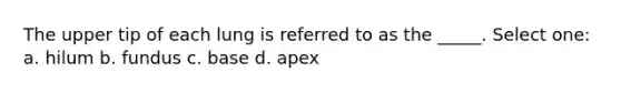 The upper tip of each lung is referred to as the _____. Select one: a. hilum b. fundus c. base d. apex