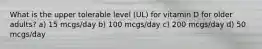 What is the upper tolerable level (UL) for vitamin D for older adults? a) 15 mcgs/day b) 100 mcgs/day c) 200 mcgs/day d) 50 mcgs/day