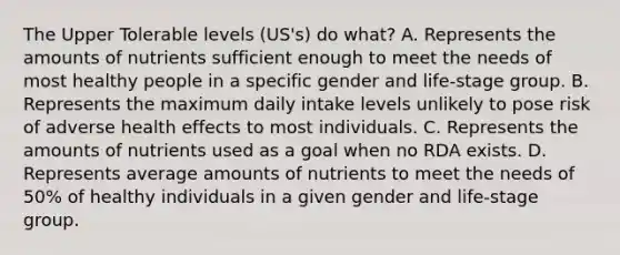 The Upper Tolerable levels (US's) do what? A. Represents the amounts of nutrients sufficient enough to meet the needs of most healthy people in a specific gender and life-stage group. B. Represents the maximum daily intake levels unlikely to pose risk of adverse health effects to most individuals. C. Represents the amounts of nutrients used as a goal when no RDA exists. D. Represents average amounts of nutrients to meet the needs of 50% of healthy individuals in a given gender and life-stage group.