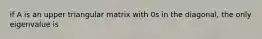 if A is an upper triangular matrix with 0s in the diagonal, the only eigenvalue is