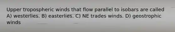 Upper tropospheric winds that flow parallel to isobars are called A) westerlies. B) easterlies. C) NE trades winds. D) geostrophic winds