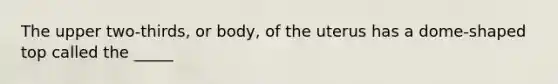 The upper two-thirds, or body, of the uterus has a dome-shaped top called the _____