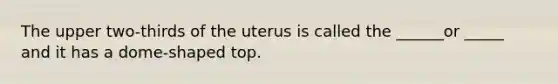 The upper two-thirds of the uterus is called the ______or _____ and it has a dome-shaped top.