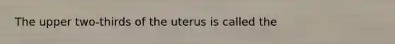 The upper two-thirds of the uterus is called the