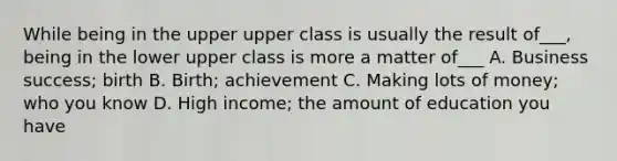 While being in the upper upper class is usually the result of___, being in the lower upper class is more a matter of___ A. Business success; birth B. Birth; achievement C. Making lots of money; who you know D. High income; the amount of education you have