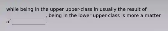 while being in the upper upper-class in usually the result of ________________ , being in the lower upper-class is more a matter of ______________.