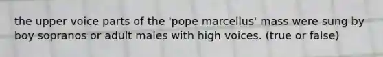 the upper voice parts of the 'pope marcellus' mass were sung by boy sopranos or adult males with high voices. (true or false)