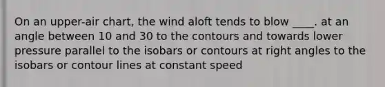 On an upper-air chart, the wind aloft tends to blow ____. at an angle between 10 and 30 to the contours and towards lower pressure parallel to the isobars or contours at right angles to the isobars or contour lines at constant speed