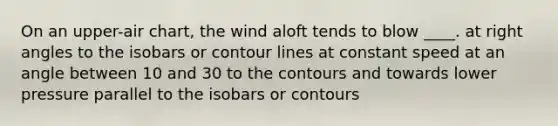 On an upper-air chart, the wind aloft tends to blow ____. at right angles to the isobars or contour lines at constant speed at an angle between 10 and 30 to the contours and towards lower pressure parallel to the isobars or contours