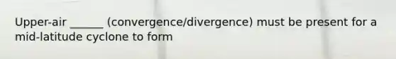 Upper-air ______ (convergence/divergence) must be present for a mid-latitude cyclone to form