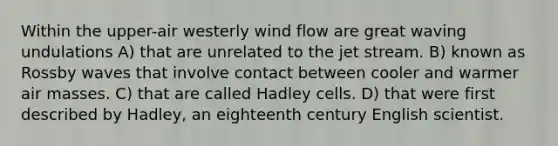 Within the upper-air westerly wind flow are great waving undulations A) that are unrelated to the jet stream. B) known as Rossby waves that involve contact between cooler and warmer air masses. C) that are called Hadley cells. D) that were first described by Hadley, an eighteenth century English scientist.