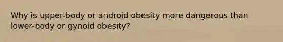 Why is upper-body or android obesity more dangerous than lower-body or gynoid obesity?