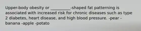 Upper-body obesity or __________-shaped fat patterning is associated with increased risk for chronic diseases such as type 2 diabetes, heart disease, and high blood pressure. -pear -banana -apple -potato