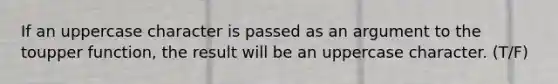 If an uppercase character is passed as an argument to the toupper function, the result will be an uppercase character. (T/F)