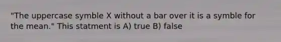 "The uppercase symble X without a bar over it is a symble for the mean." This statment is A) true B) false