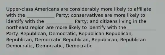 Upper-class Americans are considerably more likely to affiliate with the ____________ Party; conservatives are more likely to identify with the ____________ Party; and citizens living in the northeast region are more likely to identify with the ____________ Party. Republican, Democratic, Republican Republican, Republican, Democratic Republican, Republican, Republican Democratic, Democratic, Democratic