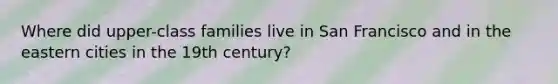 Where did upper-class families live in San Francisco and in the eastern cities in the 19th century?