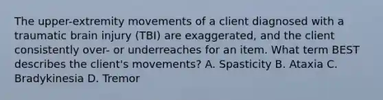 The upper-extremity movements of a client diagnosed with a traumatic brain injury (TBI) are exaggerated, and the client consistently over- or underreaches for an item. What term BEST describes the client's movements? A. Spasticity B. Ataxia C. Bradykinesia D. Tremor