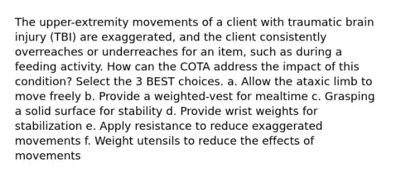 The upper-extremity movements of a client with traumatic brain injury (TBI) are exaggerated, and the client consistently overreaches or underreaches for an item, such as during a feeding activity. How can the COTA address the impact of this condition? Select the 3 BEST choices. a. Allow the ataxic limb to move freely b. Provide a weighted-vest for mealtime c. Grasping a solid surface for stability d. Provide wrist weights for stabilization e. Apply resistance to reduce exaggerated movements f. Weight utensils to reduce the effects of movements