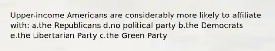 Upper-income Americans are considerably more likely to affiliate with: a.the Republicans d.no political party b.the Democrats e.the Libertarian Party c.the Green Party