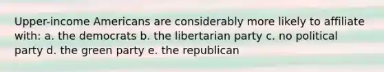 Upper-income Americans are considerably more likely to affiliate with: a. the democrats b. the libertarian party c. no political party d. the green party e. the republican