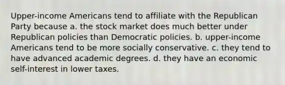 Upper-income Americans tend to affiliate with the Republican Party because a. the stock market does much better under Republican policies than Democratic policies. b. upper-income Americans tend to be more socially conservative. c. they tend to have advanced academic degrees. d. they have an economic self-interest in lower taxes.