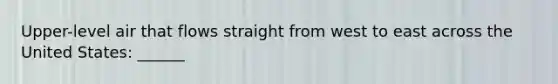 Upper-level air that flows straight from west to east across the United States: ______