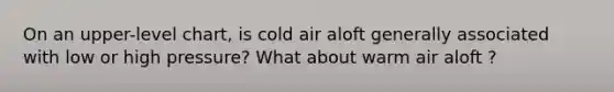 On an upper-level chart, is cold air aloft generally associated with low or high pressure? What about warm air aloft ?