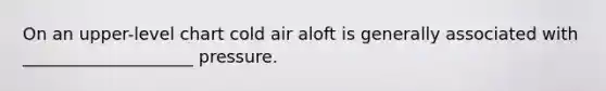 On an upper-level chart cold air aloft is generally associated with ____________________ pressure.