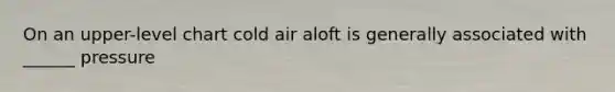 On an upper-level chart cold air aloft is generally associated with ______ pressure