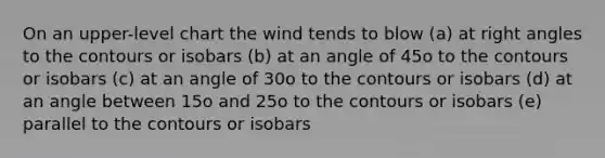 On an upper-level chart the wind tends to blow (a) at right angles to the contours or isobars (b) at an angle of 45o to the contours or isobars (c) at an angle of 30o to the contours or isobars (d) at an angle between 15o and 25o to the contours or isobars (e) parallel to the contours or isobars