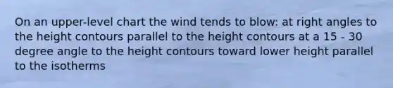 On an upper-level chart the wind tends to blow: at right angles to the height contours parallel to the height contours at a 15 - 30 degree angle to the height contours toward lower height parallel to the isotherms