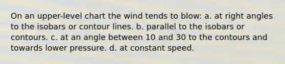 On an upper-level chart the wind tends to blow: a. at right angles to the isobars or contour lines. b. parallel to the isobars or contours. c. at an angle between 10 and 30 to the contours and towards lower pressure. d. at constant speed.