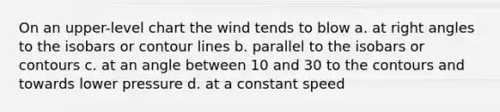 On an upper-level chart the wind tends to blow a. at right angles to the isobars or contour lines b. parallel to the isobars or contours c. at an angle between 10 and 30 to the contours and towards lower pressure d. at a constant speed