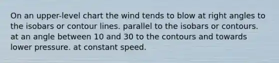 On an upper-level chart the wind tends to blow at <a href='https://www.questionai.com/knowledge/kIh722csLJ-right-angle' class='anchor-knowledge'>right angle</a>s to the isobars or contour lines. parallel to the isobars or contours. at an angle between 10 and 30 to the contours and towards lower pressure. at constant speed.