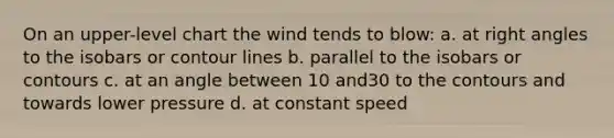 On an upper-level chart the wind tends to blow: a. at right angles to the isobars or contour lines b. parallel to the isobars or contours c. at an angle between 10 and30 to the contours and towards lower pressure d. at constant speed