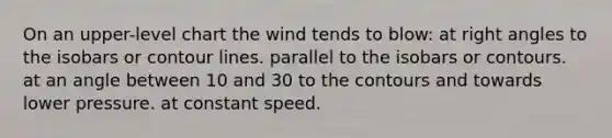 On an upper-level chart the wind tends to blow: at right angles to the isobars or contour lines. parallel to the isobars or contours. at an angle between 10 and 30 to the contours and towards lower pressure. at constant speed.