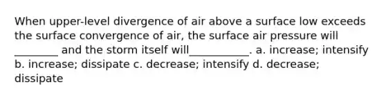 When upper-level divergence of air above a surface low exceeds the surface convergence of air, the surface air pressure will ________ and the storm itself will___________. a. increase; intensify b. increase; dissipate c. decrease; intensify d. decrease; dissipate