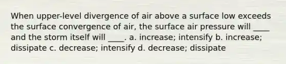 When upper-level divergence of air above a surface low exceeds the surface convergence of air, the surface air pressure will ____ and the storm itself will ____. a. increase; intensify b. increase; dissipate c. decrease; intensify d. decrease; dissipate