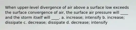 When upper-level divergence of air above a surface low exceeds the surface convergence of air, the surface air pressure will ____ and the storm itself will ____. a. increase; intensify b. increase; dissipate c. decrease; dissipate d. decrease; intensify