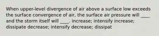 When upper-level divergence of air above a surface low exceeds the surface convergence of air, the surface air pressure will ____ and the storm itself will ____. increase; intensify increase; dissipate decrease; intensify decrease; dissipat