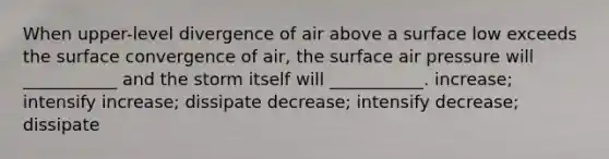 When upper-level divergence of air above a surface low exceeds the surface convergence of air, the surface air pressure will ___________ and the storm itself will ___________. increase; intensify increase; dissipate decrease; intensify decrease; dissipate