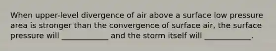 When upper-level divergence of air above a surface low pressure area is stronger than the convergence of surface air, the surface pressure will ____________ and the storm itself will ____________.