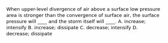 When upper-level divergence of air above a surface low pressure area is stronger than the convergence of surface air, the surface pressure will ____ and the storm itself will ____. A. increase; intensify B. increase; dissipate C. decrease; intensify D. decrease; dissipate